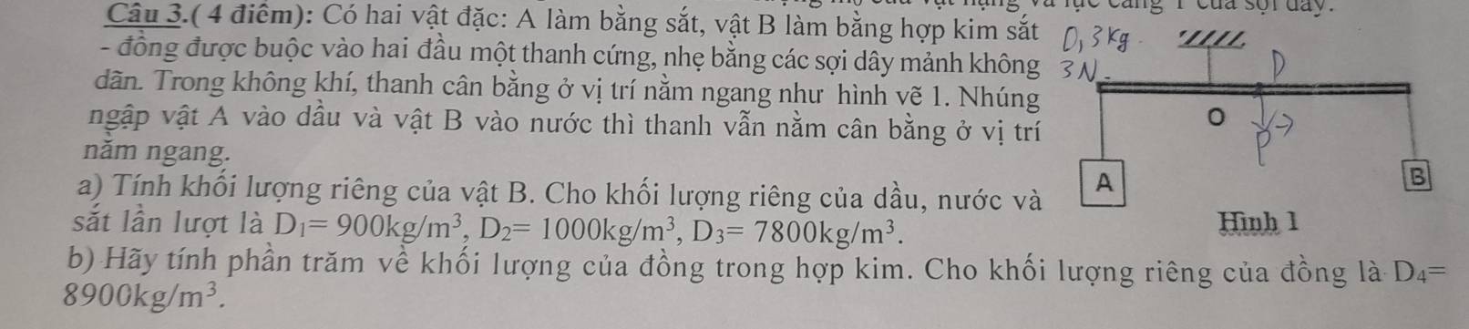 cang r của sor day. 
Câu 3.( 4 điểm): Có hai vật đặc: A làm bằng sắt, vật B làm bằng hợp kim sắt 
- đồng được buộc vào hai đầu một thanh cứng, nhẹ bằng các sợi dây mảnh không 
dãn. Trong không khí, thanh cân bằng ở vị trí nằm ngang như hình vẽ 1. Nhúng 
ngập vật A vào dầu và vật B vào nước thì thanh vẫn nằm cân bằng ở vị tr 
năm ngang. 
a) Tính khối lượng riêng của vật B. Cho khối lượng riêng của dầu, nước và 
sắt lần lượt là D_1=900kg/m^3, D_2=1000kg/m^3, D_3=7800kg/m^3. 
b) Hãy tính phần trăm về khối lượng của đồng trong hợp kim. Cho khối lượng riêng của đồng là D_4=
8900kg/m^3.