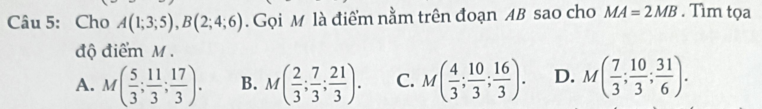 Cho A(1;3;5), B(2;4;6). Gọi M là điểm nằm trên đoạn AB sao cho MA=2MB. Tìm tọa
độ điểm M.
A. M( 5/3 ; 11/3 ; 17/3 ). B. M( 2/3 ; 7/3 ;  21/3 ). C. M( 4/3 ;  10/3 ; 16/3 ). D. M( 7/3 ; 10/3 ;  31/6 ).