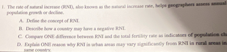 The rate of natural increase (RNI), also known as the natural increase rate, helps geographers assess annual 
population growth or decline. 
A. Define the concept of RNI. 
B. Describe how a country may have a negative RNL. 
C. Compare ONE difference between RNI and the total fertility rate as indicators of population ch 
D. Explain ONE reason why RNI in urban areas may vary significantly from RNI in rural areas in 
same country.