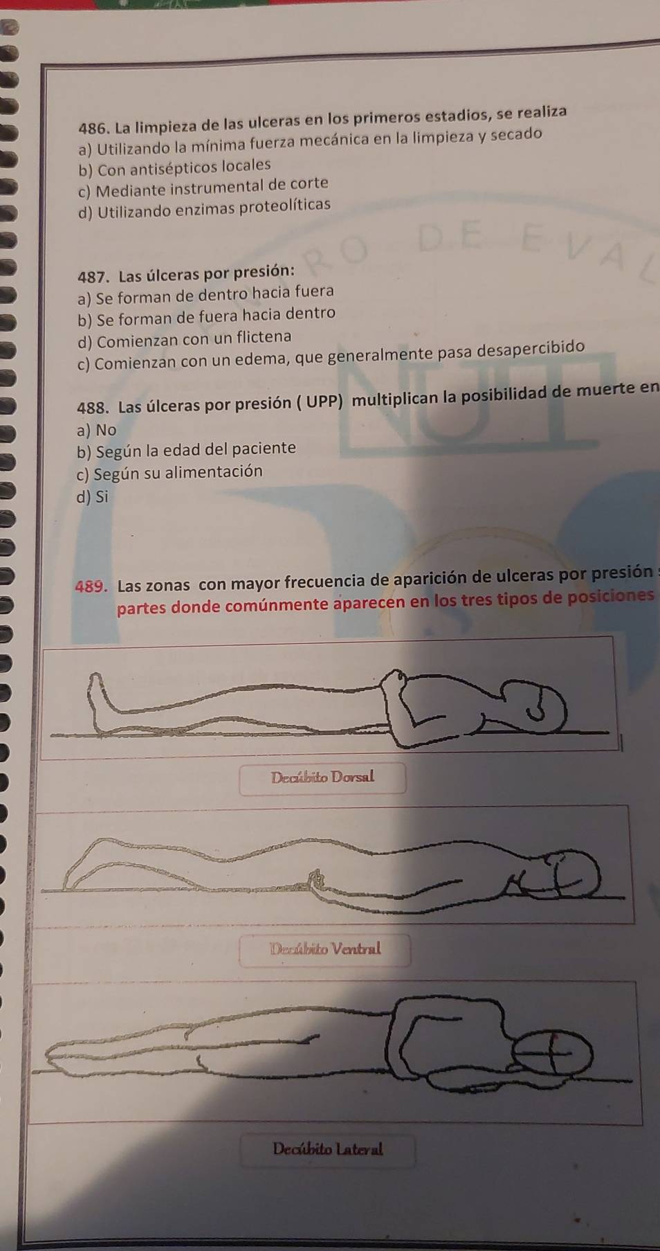 La limpieza de las ulceras en los primeros estadios, se realiza
a) Utilizando la mínima fuerza mecánica en la limpieza y secado
b) Con antisépticos locales
c) Mediante instrumental de corte
d) Utilizando enzimas proteolíticas
487. Las úlceras por presión:
a) Se forman de dentro hacia fuera
b) Se forman de fuera hacia dentro
d) Comienzan con un flictena
c) Comienzan con un edema, que generalmente pasa desapercibido
488. Las úlceras por presión ( UPP) multiplican la posibilidad de muerte en
a) No
b) Según la edad del paciente
c) Según su alimentación
d) Si
489. Las zonas con mayor frecuencia de aparición de ulceras por presión
partes donde comúnmente aparecen en los tres tipos de posiciones
Decúbito Dorsal
Decúbito Ventral
Decúbito Lateral