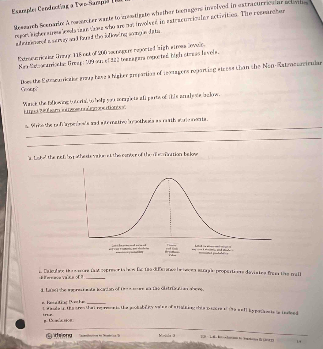 Example: Conducting a Two-Sample 
Research Scenario: A researcher wants to investigate whether teenagers involved in extracurricular activitie 
report higher stress levels than those who are not involved in extracurricular activities. The researcher 
administered a survey and found the following sample data. 
Extracurricular Group: 118 out of 200 teenagers reported high stress levels. 
Non-Extracurricular Group: 109 out of 200 teenagers reported high stress levels. 
Does the Extracurricular group have a higher proportion of teenagers reporting stress than the Non-Extracurricular 
Group? 
Watch the following tutorial to help you complete all parts of this analysis below. 
https://360learn.in/twosampleproportiontest 
_ 
a. Write the null hypothesis and alternative hypothesis as math statements. 
_ 
b. Label the null hypothesis value at the center of the distribution below 
c. Calculate the z-score that represents how far the difference between sample proportions deviates from the null 
difference value of 0._ 
d. Label the approximate location of the z-score on the distribution above. 
e. Resulting P -value_ 
f. Shade in the area that represents the probability value of attaining this z-score if the null hypothesis is indeed 
true. 
g. Conclusion: 
lifelong Introduction to Statistica B Module 3 HS - LAL Introduction to Stariszies B (2022) 14