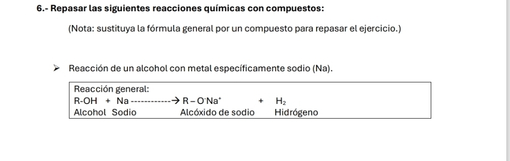 6.- Repasar las siguientes reacciones químicas con compuestos: 
(Nota: sustituya la fórmula general por un compuesto para repasar el ejercicio.) 
Reacción de un alcohol con metal específicamente sodio (Na). 
Reacción general:
R-OH+Na----------O^-Na^+
H_2
Alcohol Sodio Alcóxido de sodio Hidrógeno