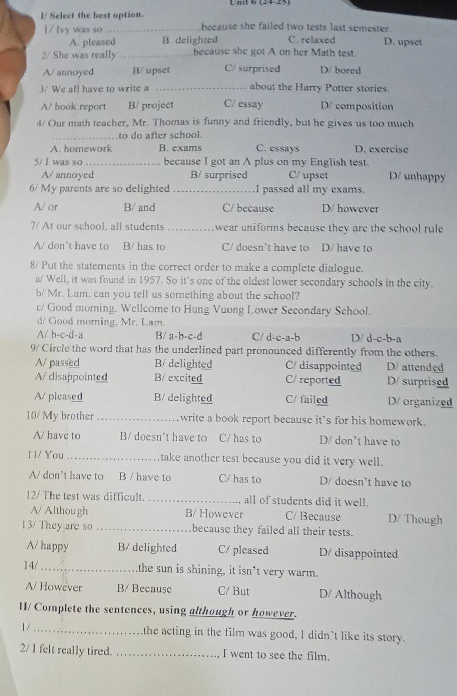 (24-25)
I/ Seleet the best option.
 / Ivy was so_
because she failed two tests last semester.
A. pleased B. delighted C. relaxed D. upset
2/ She was really_
because she got A on her Math test.
A/ annoyed B/ upset C/ surprised D/ bored
3/ We all have to write a _about the Harry Potter stories.
A/ book report B/ project C/ essay D/ composition
4/ Our math teacher, Mr. Thomas is funny and friendly, but he gives us too much
_to do after school.
A. homework B. exams C. essays D. exercise
5/ I was so _because I got an A plus on my English test.
A/ annoyed B/ surprised C/ upset D/ unhappy
6/ My parents are so delighted I passed all my exams.
A/ or B/ and C/ because D/ however
7/ At our school, all students _wear uniforms because they are the school rule
A/ don’t have to B/ has to C/ doesn’t have to D/ have to
8/ Put the statements in the correct order to make a complete dialogue.
a/ Well, it was found in 1957. So it's one of the oldest lower secondary schools in the city.
b/ Mr. Lam, can you tell us something about the school?
c/ Good morning. Wellcome to Hung Vuong Lower Secondary School.
d/ Good morning, Mr. Lam.
A/ b-c-d-a B/ a-b-c-d C/ d-c-a-b D/ d-c-b-a
9/ Circle the word that has the underlined part pronounced differently from the others.
A/ passed B/ delighted C/ disappointed D/ attended
A/ disappointed B/ excited C/ reported D/ surprised
A/ pleased B/ delighted C/ failed D/ organized
10/ My brother _write a book report because it’s for his homework.
A/ have to B/ doesn’t have to C/ has to D/ don't have to
11/ You _take another test because you did it very well.
A/ don’t have to B / have to C/ has to D/ doesn’t have to
12/ The test was difficult. _all of students did it well.
A/ Although B/ However C/ Because D/ Though
13/ They are so _because they failed all their tests.
A/ happy B/ delighted C/ pleased D/ disappointed
14/ _the sun is shining, it isn’t very warm.
A/ However B/ Because C/ But D/ Although
II/ Complete the sentences, using although or however.
1/ _the acting in the film was good, I didn`t like its story.
2/ I felt really tired. _I went to see the film.