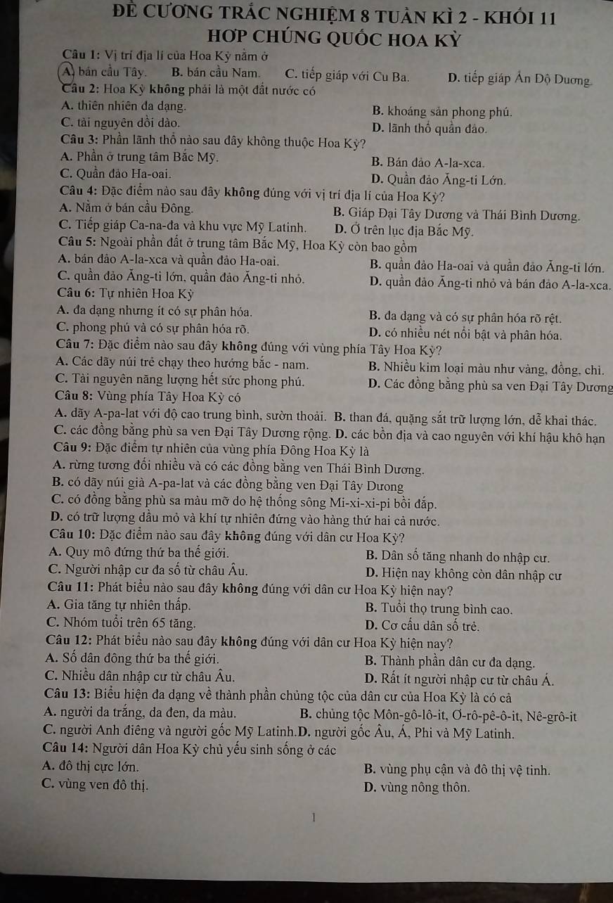 ĐE CƯƠNG TRÁC NGHIỆM 8 TUÀN KÌ 2 - KHỐI 11
Hơp CHÚNG QUỐC HOA Kỳ
Câu 1: Vị trí địa lí của Hoa Kỳ nằm ở
A, bán cầu Tây. B. bán cầu Nam. C. tiếp giáp với Cu Ba. D. tiếp giáp Ấn Độ Dương
Câu 2: Hoa Kỳ không phải là một đất nước có
A. thiên nhiên da dạng. B. khoáng sản phong phú.
C. tài nguyên dồi dào. D. lãnh thổ quần đảo.
Câu 3: Phần lãnh thổ nào sau dây không thuộc Hoa Kỳ?
A. Phần ở trung tâm Bắc Mỹ. B. Bán dảo A-la-xca.
C. Quần đảo Ha-oai. D. Quần đảo Ăng-ti Lớn.
Câu 4: Đặc điểm nào sau dây không đúng với vị trí địa lí của Hoa Kỳ?
A. Nằm ở bán cầu Đông. B. Giáp Đại Tây Dương và Thái Bình Dương.
C. Tiếp giáp Ca-na-đa và khu vực Mỹ Latinh. D. Ở trên lục địa Bắc Mỹ.
Câu 5: Ngoài phần đất ở trung tâm Bắc Mỹ, Hoa Kỳ còn bao gồm
A. bán dảo A-la-xca và quần đảo Ha-oai. B. quần đảo Ha-oai và quần đảo Ăng-ti lớn.
C. quần đảo Ăng-ti lớn, quần đảo Ăng-ti nhỏ. D. quần đảo Ăng-ti nhỏ và bán đảo A-la-xca.
* Câu 6: Tự nhiên Hoa Kỳ
A. đa dạng nhưng ít có sự phân hóa. B. đa dạng và có sự phân hóa rõ rệt.
C. phong phú và có sự phân hóa rõ. D. có nhiều nét nổi bật và phân hóa.
Câu 7: Đặc điểm nào sau dây không đúng với vùng phía Tây Hoa Kỳ?
A. Các dãy núi trẻ chạy theo hướng bắc - nam. B. Nhiều kim loại màu như vàng, đồng, chì.
C. Tài nguyên năng lượng hết sức phong phú. D. Các đồng bằng phù sa ven Đại Tây Dương
Câu 8: Vùng phía Tây Hoa Kỳ có
A. dãy A-pa-lat với độ cao trung bình, sườn thoải. B. than đá, quặng sắt trữ lượng lớn, dễ khai thác.
C. các đồng bằng phù sa ven Đại Tây Dương rộng. D. các bồn địa và cao nguyên với khí hậu khô hạn
* Câu 9: Đặc điểm tự nhiên của vùng phía Đông Hoa Kỳ là
A. rừng tương đổi nhiều và có các đồng bằng ven Thái Bình Dương.
B. có dãy núi già A-pa-lat và các đồng bằng ven Đại Tây Dưong
C. có đồng bằng phù sa màu mỡ do hệ thống sông Mi-xi-xi-pi bồi đắp.
D. có trữ lượng dầu mỏ và khí tự nhiên đứng vào hàng thứ hai cả nước.
* Câu 10: Đặc điểm nào sau đây không đúng với dân cư Hoa Kỳ?
A. Quy mô đứng thứ ba thế giới. B. Dân số tăng nhanh do nhập cư.
C. Người nhập cư đa số từ châu Âu. D. Hiện nay không còn dân nhập cư
Câu 11: Phát biểu nào sau đây không đúng với dân cư Hoa Kỳ hiện nay?
A. Gia tăng tự nhiên thấp. B. Tuổi thọ trung bình cao.
C. Nhóm tuổi trên 65 tăng. D. Cơ cấu dân số trẻ.
Câu 12: Phát biểu nào sau đây không đúng với dân cư Hoa Kỳ hiện nay?
A. Số dân đông thứ ba thế giới. B. Thành phần dân cư đa dạng.
C. Nhiều dân nhập cư từ châu Âu. D. Rất ít người nhập cư từ châu Á.
Câu 13: Biểu hiện đa dạng về thành phần chủng tộc của dân cư của Hoa Kỳ là có cả
A. người da trắng, da đen, da màu.  B. chủng tộc Môn-gô-lô-it, Ơ-rô-pê-ô-it, Nê-grô-it
C. người Anh điêng và người gốc Mỹ Latinh.D. người gốc Âu, Á, Phi và Mỹ Latinh.
Câu 14: Người dân Hoa Kỳ chủ yếu sinh sống ở các
A. đô thị cực lớn. B. vùng phụ cận và đô thị vệ tinh.
C. vùng ven đô thị. D. vùng nông thôn.