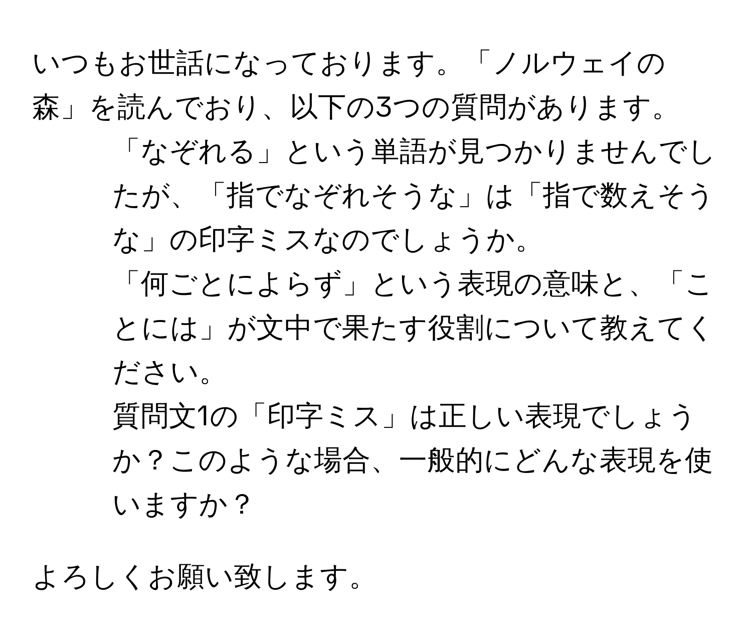 いつもお世話になっております。「ノルウェイの森」を読んでおり、以下の3つの質問があります。  

1. 「なぞれる」という単語が見つかりませんでしたが、「指でなぞれそうな」は「指で数えそうな」の印字ミスなのでしょうか。  
2. 「何ごとによらず」という表現の意味と、「ことには」が文中で果たす役割について教えてください。  
3. 質問文1の「印字ミス」は正しい表現でしょうか？このような場合、一般的にどんな表現を使いますか？  

よろしくお願い致します。