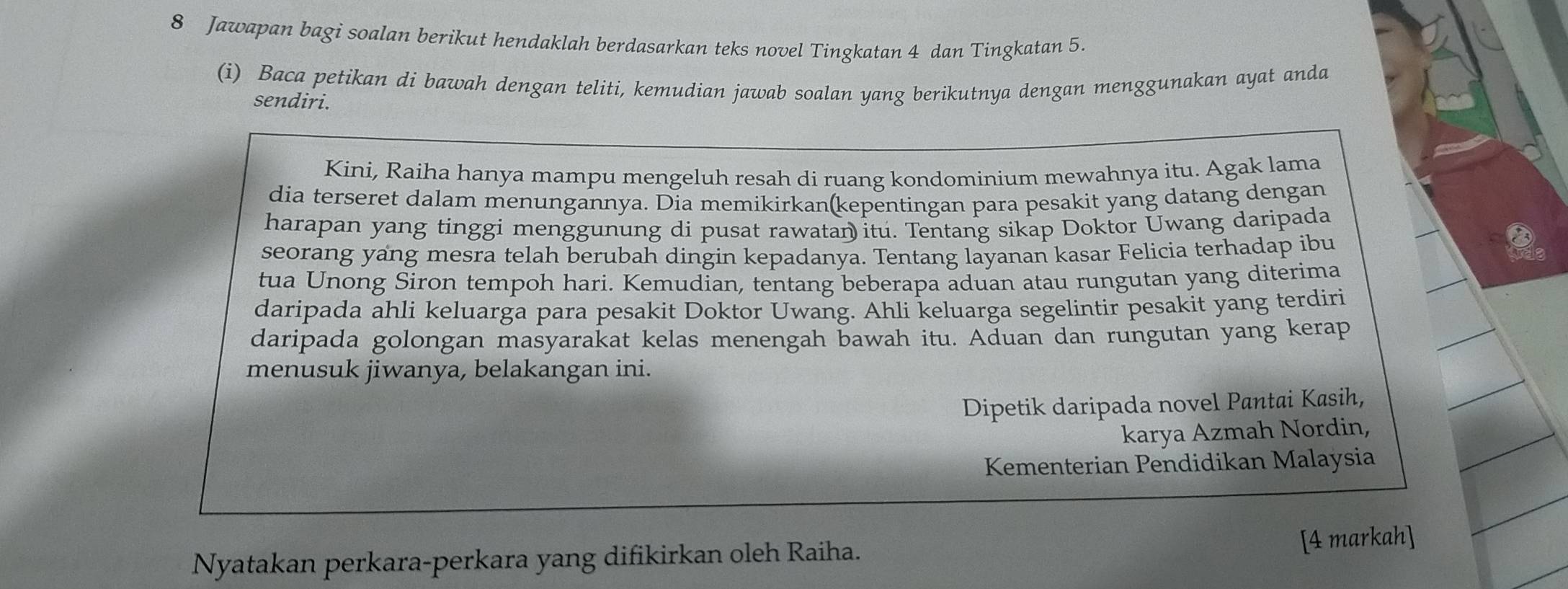 Jawapan bagi soalan berikut hendaklah berdasarkan teks novel Tingkatan 4 dan Tingkatan 5. 
(i) Baca petikan di bawah dengan teliti, kemudian jawab soalan yang berikutnya dengan menggunakan ayat anda 
sendiri. 
Kini, Raiha hanya mampu mengeluh resah di ruang kondominium mewahnya itu. Agak lama 
dia terseret dalam menungannya. Dia memikirkan(kepentingan para pesakit yang datang dengan 
harapan yang tinggi menggunung di pusat rawatan itu. Tentang sikap Doktor Uwang daripada 
seorang yang mesra telah berubah dingin kepadanya. Tentang layanan kasar Felicia terhadap ibu 
tua Unong Siron tempoh hari. Kemudian, tentang beberapa aduan atau rungutan yang diterima 
daripada ahli keluarga para pesakit Doktor Uwang. Ahli keluarga segelintir pesakit yang terdiri 
daripada golongan masyarakat kelas menengah bawah itu. Aduan dan rungutan yang kerap 
menusuk jiwanya, belakangan ini. 
Dipetik daripada novel Pantai Kasih, 
karya Azmah Nordin, 
Kementerian Pendidikan Malaysia 
Nyatakan perkara-perkara yang difikirkan oleh Raiha. 
[4 markah]