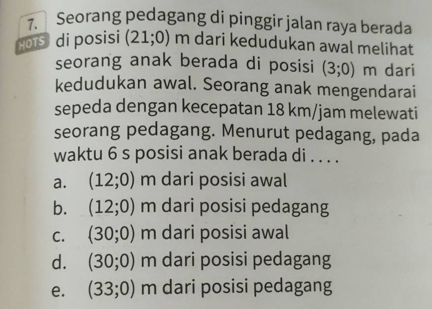 Seorang pedagang di pinggir jalan raya berada
HOTS di posisi (21;0) m dari kedudukan awal melihat
seorang anak berada di posisi (3;0)m dari
kedudukan awal. Seorang anak mengendarai
sepeda dengan kecepatan 18 km/jam melewati
seorang pedagang. Menurut pedagang, pada
waktu 6 s posisi anak berada di . . . .
a. (12;0)m dari posisi awal
b. (12;0)m dari posisi pedagang
C. (30;0)m dari posisi awal
d. (30;0)m dari posisi pedagang
e. (33;0)m dari posisi pedagang