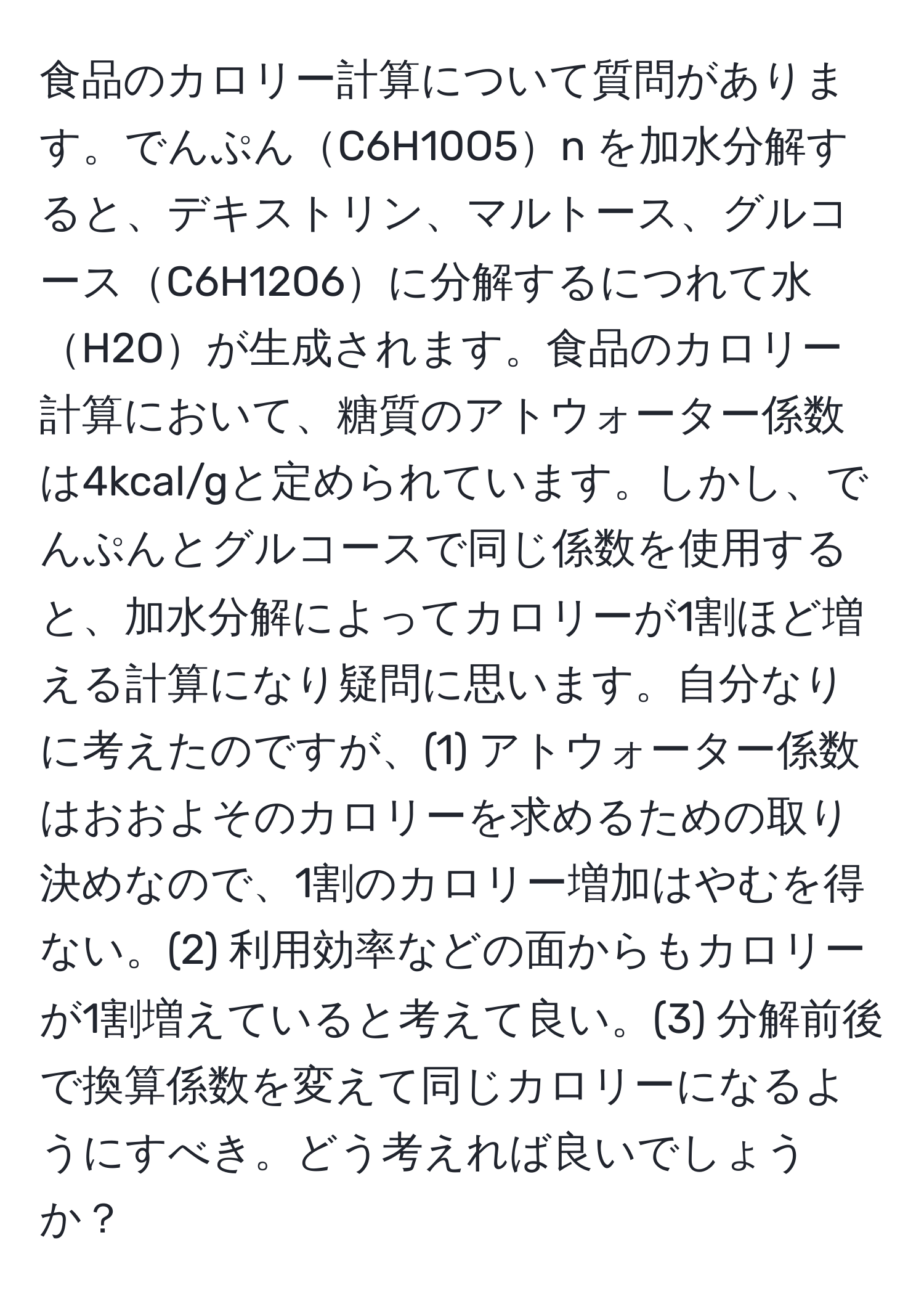 食品のカロリー計算について質問があります。でんぷんC6H10O5n を加水分解すると、デキストリン、マルトース、グルコースC6H12O6に分解するにつれて水H2Oが生成されます。食品のカロリー計算において、糖質のアトウォーター係数は4kcal/gと定められています。しかし、でんぷんとグルコースで同じ係数を使用すると、加水分解によってカロリーが1割ほど増える計算になり疑問に思います。自分なりに考えたのですが、(1) アトウォーター係数はおおよそのカロリーを求めるための取り決めなので、1割のカロリー増加はやむを得ない。(2) 利用効率などの面からもカロリーが1割増えていると考えて良い。(3) 分解前後で換算係数を変えて同じカロリーになるようにすべき。どう考えれば良いでしょうか？