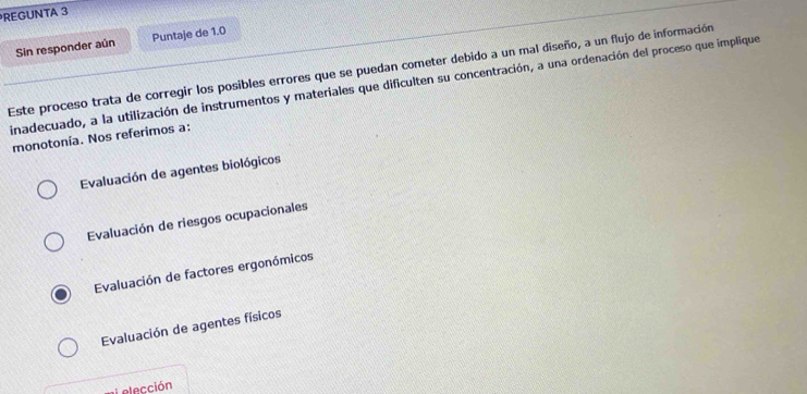 REGUNTA 3
Sin responder aún Puntaje de 1.0
Este proceso trata de corregir los posibles errores que se puedan cometer debido a un mal diseño, a un flujo de información
inadecuado, a la utilización de instrumentos y materiales que dificulten su concentración, a una ordenación del proceso que implique
monotonía. Nos referimos a:
Evaluación de agentes biológicos
Evaluación de riesgos ocupacionales
Evaluación de factores ergonómicos
Evaluación de agentes físicos
Lelección