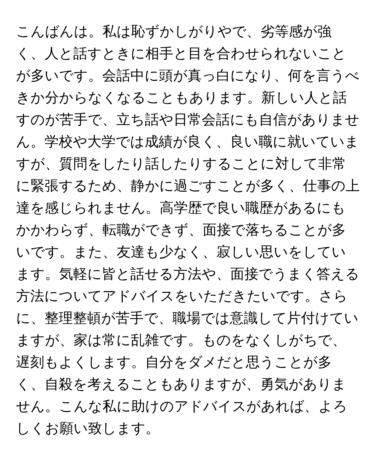 こんばんは。私は恥ずかしがりやで、劣等感が強く、人と話すときに相手と目を合わせられないことが多いです。会話中に頭が真っ白になり、何を言うべきか分からなくなることもあります。新しい人と話すのが苦手で、立ち話や日常会話にも自信がありません。学校や大学では成績が良く、良い職に就いていますが、質問をしたり話したりすることに対して非常に緊張するため、静かに過ごすことが多く、仕事の上達を感じられません。高学歴で良い職歴があるにもかかわらず、転職ができず、面接で落ちることが多いです。また、友達も少なく、寂しい思いをしています。気軽に皆と話せる方法や、面接でうまく答える方法についてアドバイスをいただきたいです。さらに、整理整頓が苦手で、職場では意識して片付けていますが、家は常に乱雑です。ものをなくしがちで、遅刻もよくします。自分をダメだと思うことが多く、自殺を考えることもありますが、勇気がありません。こんな私に助けのアドバイスがあれば、よろしくお願い致します。