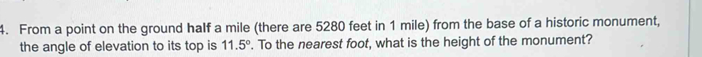 From a point on the ground half a mile (there are 5280 feet in 1 mile) from the base of a historic monument, 
the angle of elevation to its top is 11.5°. To the nearest foot, what is the height of the monument?