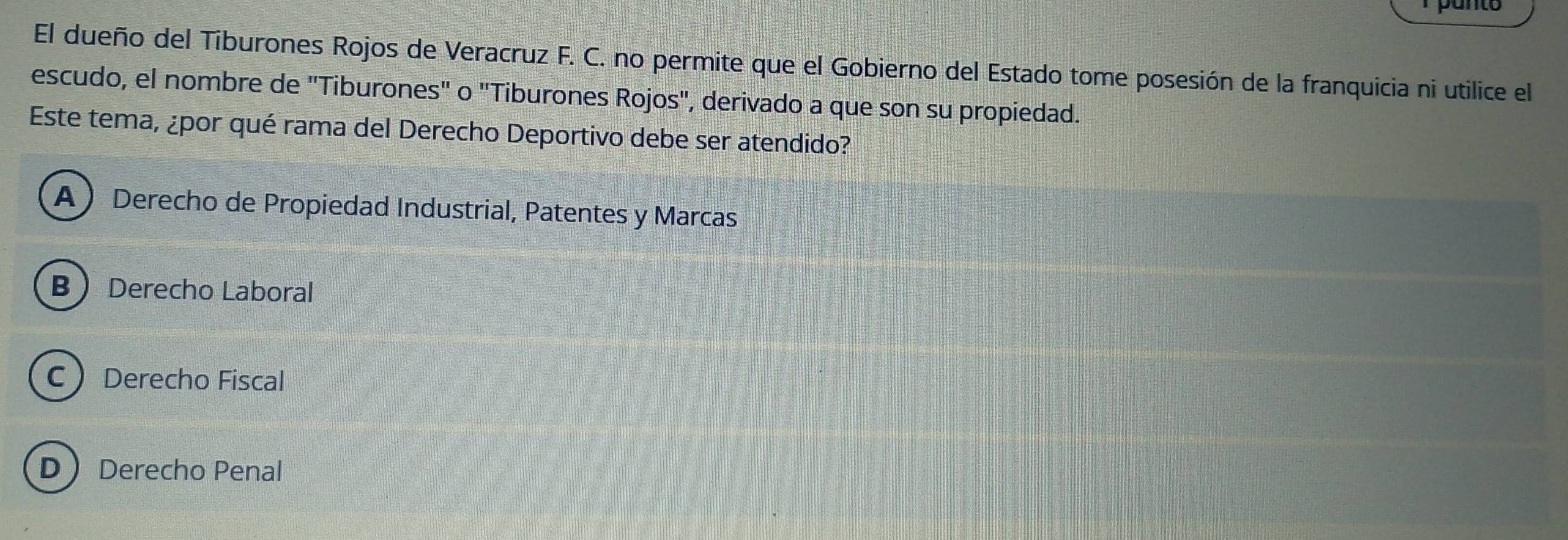 El dueño del Tiburones Rojos de Veracruz F. C. no permite que el Gobierno del Estado tome posesión de la franquicia ni utilice el
escudo, el nombre de "Tiburones" o "Tiburones Rojos", derivado a que son su propiedad.
Este tema, ¿por qué rama del Derecho Deportivo debe ser atendido?
A  Derecho de Propiedad Industrial, Patentes y Marcas
B Derecho Laboral
C Derecho Fiscal
D Derecho Penal