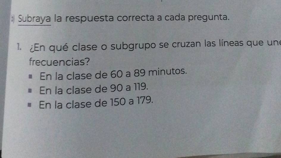 Subraya la respuesta correcta a cada pregunta.
1. ¿En qué clase o subgrupo se cruzan las líneas que une
frecuencias?
En la clase de 60 a 89 minutos.
En la clase de 90 a 119.
En la clase de 150 a 179.