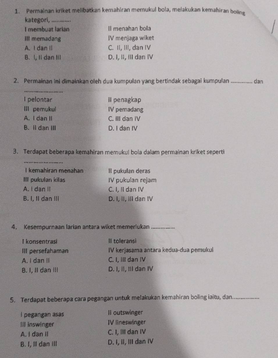 Permainan kriket melibatkan kemahiran memukul bola, melakukan kemahiran boling
kategori,_
I membuat larian Il menahan bola
III memadang IV menjaga wiket
A. I dan II C. II, III, dan IV
B. l, Il dan III D. I, Ⅱ, ⅢII dan IV
2. Permainan ini dimainkan oleh dua kumpulan yang bertindak sebagai kumpulan _dan
_
I pelontar II penagkap
III pemukul IV pemadang
A. I dan II C. III dan IV
B. Il dan III D. I dan IV
3. Terdapat beberapa kemahiran memukul bola dalam permainan kriket seperti
_
I kemahiran menahan It pukulan deras
III pukulan kilas IV pukulan rejam
A. I dan II C. I, II dan IV
B. I, II dan II D. I, II, iI dan IV
4. Kesempurnaan larian antara wiket memerlukan_
I konsentrasi II toleransi
III persefahaman IV kerjasama antara kedua-dua pemukul
A. I dan II C. I, III dan IV
B. I, I dan ⅢII D. I, II, II dan IV
5. Terdapat beberapa cara pegangan untuk melakukan kemahiran boling iaitu, dan_
I pegangan asas Il outswinger
III inswinger IV lineswinger
A. I dan II C. I, III dan IV
B. I, II dan ill D. I, II, III dan IV