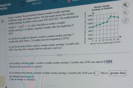 Algebraic ( questor 
mulas 
Every 3 months, the government releases median weekly earnings Eamings of Workers Median Weekly 
of full-time wage and salary workers. The line graph shows the median 
weekly earnings of workers in the years 2019 and 2020. The matheratical 
model d=-0.09t^2+7.5t+9202 describes a worker's median 
weekly earnings, d, in dollars, reported t months after the beginning of 
2019 
a. Use the line graph to estimate a worker's median weekly earnings 3
months into 2020 (that is, 15 months since the beginning of 2019). 
b. Use the formula to find a worker's median weekly earnings 3 months into Months Since Beginning 
202D. How does this compare with the estimate in part (a)? 
a. Accordng to the line graph, a worker's median weekly earnings 3 months into 2020 was about $ 1000
(Round to the nearest ten as needed.) 
b. According to the formula, a worker's median weekly earnings 3 months into 2020 was $□. This is greater than 
(Type an integer or a decimal) the estimate found in part (a).