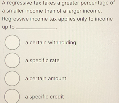 A regressive tax takes a greater percentage of
a smaller income than of a larger income.
Regressive income tax applies only to income
up to_
.
a certain withholding
a specific rate
a certain amount
a specific credit