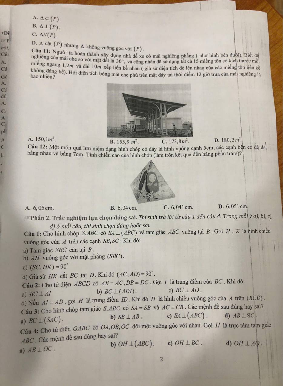 A. △ ⊂ (P).
B. △ ⊥ (P).
+ Đǐ C. △ //(P).
P D. △ cắt (P) nhưng Δ không vuông góc với (P).
hói,  Câu 11: Người ta hoàn thành xây dựng nhà đề xe có mái nghiêng phẳng ( như hình bên dưới). Biết độ
Câ
nghiêng của mái che so với mặt đất là 30° , và công nhân đã sử dụng tất cả 15 miếng tôn có kích thước mỗi
A. miếng ngang 1,2m và đài 10m xếp liền kể nhau ( giả sử diện tích đè lên nhau của các miếng tôn liền kể
Câ không đáng kể). Hỏi diện tích bóng mát che phủ trên mặt đáy tại thời điểm 12 giờ trưa của mái nghiêng là
Gé bao nhiêu?
A.
Ci
dú
A.
C
A
C
pl
A A. 150,1m^2. D. 180,2m^2
B. 155,9m^2. C. 173,8m^2.
(  Câu 12: Một món quả lưu niệm dạng hình chóp có đáy là hình vuông cạnh 5cm, các cạnh bên có độ dào
1 bằng nhau và bằng 7cm. Tính chiều cao của hình chóp (làm tròn kết quả đến hàng phần trăm)?
A. 6,05 cm. B. 6, 04 cm. C. 6,041cm. D. 6,051 cm.
Phần 2. Trắc nghiệm lựa chọn đúng sai. Thí sinh trả lời từ câu 1 đến câu 4. Trong mỗi ý a), b), c),
d) ở mỗi câu, thí sinh chọn đúng hoặc sai.
Câu 1: Cho hình chóp S.ABC có SA⊥ (ABC) ) và tam giác ABC vuông tại B . Gọi H , K là hình chiếu
vuông góc của A trên các cạnh SB,SC . Khi đó:
a) Tam giác SBC cân tại B .
b) AH vuông góc với mặt phẳng (SBC).
c) (SC,HK)=90°
d) Giả sử HK cắt BC tại D. Khi đó (AC,AD)=90°.
Câu 2: Cho tứ diện ABCD có AB=AC,DB=DC. Gọi I là trung điểm của BC . Khi đó:
a) BC⊥ AI
b) BC⊥ (ADI). c) BC⊥ AD.
d) Nếu AI=AD , gọi H là trung điểm ID . Khi đó H là hình chiếu vuông góc của A trên (BCD) .
Câu 3: Cho hình chóp tam giác S.ABC có SA=SB và AC=CB. Các mệnh đề sau đúng hay sai?
a) BC⊥ (SAC).
b) SB⊥ AB. c) SA⊥ (ABC). d) AB⊥ SC.
Câu 4: Cho tứ diện OABC có OA,OB,OC đôi một vuông góc với nhau. Gọi H là trực tâm tam giác
ABC . Các mệnh đề sau đúng hay sai?
b) OH⊥ (ABC). c) OH⊥ BC. d) OH⊥ AQ.
a) AB⊥ OC.
2