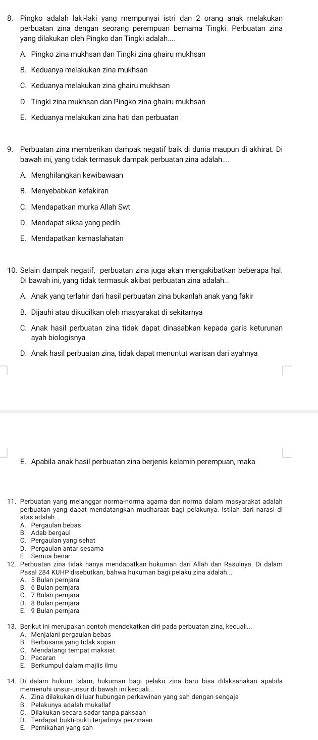 Pingko adalah laki-laki yang mempunyai istri dan 2 orang anak melakukan
perbuatan zina dengan seorang perempuan bernama Tingki. Perbuatan zina
yang dilakukan oleh Pingko dan Tingki adalah....
A. Pingko zina mukhsan dan Tingki zina ghairu mukhsan
B. Keduanya melakukan zina mukhsan
C. Keduanya melakukan zina ghairu mukhsan
D. Tingki zina mukhsan dan Pingko zina ghairu mukhsan
E. Keduanya melakukan zina hati dan perbuatan
9. Perbuatan zina memberikan dampak negatif baik di dunia maupun di akhirat. Di
bawah ini, yang tidak termasuk dampak perbuatan zina adalah....
A. Menghilangkan kewibawaan
B. Menyebabkan kefakiran
C. Mendapatkan murka Allah Swt
D. Mendapat siksa yang pedih
E. Mendapatkan kemaslahatan
10. Selain dampak negatif, perbuatan zina juga akan mengakibatkan beberapa hal.
Di bawah ini, yang tidak termasuk akibat perbuatan zina adalah...
A. Anak yang terlahir dari hasil perbuatan zina bukanlah anak yang fakir
B. Dijauhi atau dikucilkan oleh masyarakat di sekitarnya
C. Anak hasil perbuatan zina tidak dapat dinasabkan kepada garis keturunan
ayah biologisnya
D. Anak hasil perbuatan zina, tidak dapat menuntut warisan dari ayahnya
E. Apabila anak hasil perbuatan zina berjenis kelamin perempuan, maka
11. Perbuatan yang melanggar norma-norma agama dan norma dalam masyarakat adalah
perbuatan yang dapat mendatangkan mudharaat bagi pelakunya. Istilah dari narasi di
atas adalah...
A. Pergaulan bebas
B. Adab bergaul
C. Pergaulan yang sehat
D. Pergaulan antar sesama
E. Semua benar
12. Perbuatan zina tidak hanya mendapatkan hukuman dari Allah dan Rasulnya. Di dalam
Pasal 284 KUHP disebutkan, bahwa hukuman bagi pelaku zina adalah...
A. 5 Bulan pernjara
B. 6 Bulan pernjara
C. 7 Bulan pernjara
D. 8 Bulan pernjara
E. 9 Bulan pernjara
13. Berikut ini merupakan contoh mendekatkan diri pada perbuatan zina, kecuali...
A. Menjalani pergaulan bebas
B. Berbusana yang tidak sopan
C. Mendatangi tempat maksiat
D. Pacaran
E. Berkumpul dalam majlis ilmu
14. Di dalam hukum Islam, hukuman bagi pelaku zina baru bisa dilaksanakan apabila
memenuhi unsur-unsur di bawah ini kecuali..
A. Zina dilakukan di luar hubungan perkawinan yang sah dengan sengaja
B. Pelakunya adalah mukallaf
C. Dilakukan secara sadar tanpa paksaan
D. Terdapat bukti-bukti terjadinya perzinaan
E. Pernikahan yang sah