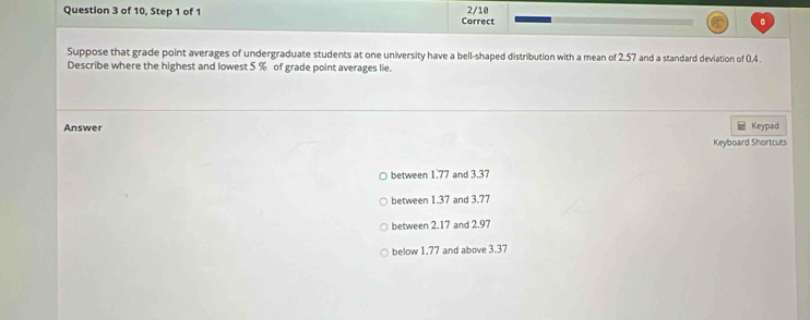 of 10, Step 1 of 1 Correct 2/10
Suppose that grade point averages of undergraduate students at one university have a bell-shaped distribution with a mean of 2,57 and a standard deviation of 0.4.
Describe where the highest and lowest 5 % of grade point averages lie.
Answer Keypad
Keyboard Shortcuts
between 1.77 and 3.37
between 1.37 and 3.77
between 2.17 and 2.97
below 1.77 and above 3.37