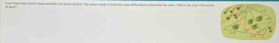 A surveyor took some measurements of a piece of land. The owner needs to know the area of the land to determine the value. What is the area of the piece
of land?