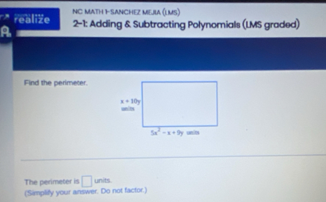 NC MATH 1-SANCHEZ MEJIA (LMS)
realize
A 2-1: Adding & Subtracting Polynomials (LMS graded)
Find the perimeter.
The perimeter is □ units
(Simplify your answer. Do not factor.)