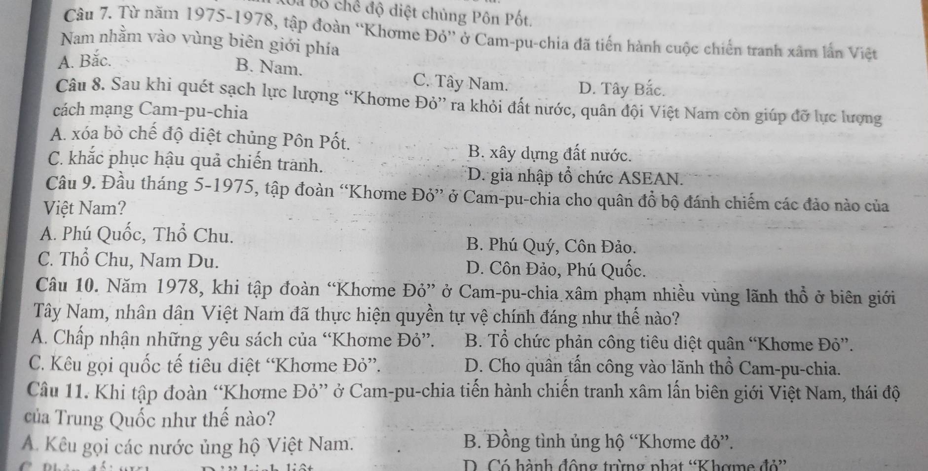 Bà Bố chế độ diệt chủng Pôn Pốt.
Câu 7. Từ năm 1975-1978, tập đoàn “Khơme Đỏ” ở Cam-pu-chia đã tiến hành cuộc chiến tranh xâm lần Việt
Nam nhằm vào vùng biên giới phía
A. Bắc.
B. Nam. C. Tây Nam.
D. Tây Bắc.
Câu 8. Sau khi quét sạch lực lượng “Khơme Đỏ” ra khỏi đất nước, quân đội Việt Nam còn giúp đỡ lực lượng
cách mạng Cam-pu-chia
A. xóa bỏ chế độ diệt chủng Pôn Pốt.
B. xây dựng đất nước.
C. khắc phục hậu quả chiến trành.
D. gia nhập tổ chức ASEAN.
Cầu 9. Đầu tháng 5-1975, tập đoàn “Khơme Đỏ” ở Cam-pu-chia cho quân đồ bộ đánh chiếm các đảo nào của
Việt Nam?
A. Phú Quốc, Thổ Chu. B. Phú Quý, Côn Đảo.
C. Thổ Chu, Nam Du. D. Côn Đảo, Phú Quốc.
Câu 10. Năm 1978, khi tập đoàn “Khơme Đỏ” ở Cam-pu-chia xâm phạm nhiều vùng lãnh thổ ở biên giới
Tây Nam, nhân dân Việt Nam đã thực hiện quyền tự vệ chính đáng như thế nào?
A. Chấp nhận những yêu sách của “Khơme Đỏ”.  B. Tổ chức phản công tiêu diệt quân “Khơme Đỏ”.
C. Kêu gọi quốc tế tiêu điệt “Khơme Đỏ”. D. Cho quân tấn công vào lãnh thổ Cam-pu-chia.
Câu 11. Khi tập đoàn “Khơme Đỏ” ở Cam-pu-chia tiến hành chiến tranh xâm lấn biên giới Việt Nam, thái độ
của Trung Quốc như thế nào?
A. Kêu gọi các nước ủng hộ Việt Nam.
B. Đồng tình ủng hộ “Khơme đỏ”.
D. Có hành động trừng phạt “Khợme đỏ”