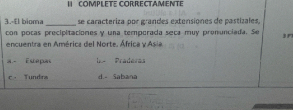 II COMPLETE CORRECTAMENTE
3.-El bioma _se caracteriza por grandes extensiones de pastizales,
con pocas precipitaciones y una temporada seca muy pronunciada. Se 3 P1
encuentra en América del Norte, África y Asia.
a.- Estepas b.- Praderas
c.- Tundra d.- Sabana