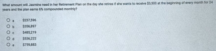 What amount will Jasmine need in her Retirement Pian on the day she retires if she wants to receire $3,500 at the beginning of every month for 24
years and the plan ears 6% compounded monthly?
$237,596
b $356,897
C $485,219
d $536,222
$759,883