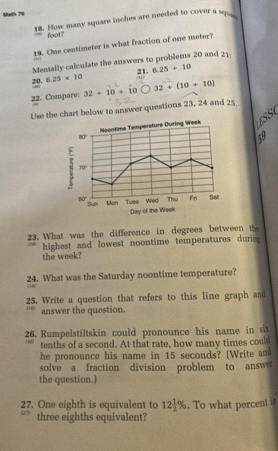 Math 76
18. How many square inches are needed to cover a squar
foot?
19. One centimeter is what fraction of one meter?
Mentally calculate the answers to problems 20 and 21:
21.
20. 6.25* 10 6.25+10
22. Compare: 32/ 10/ 10 32+(10+10)
Use the chart below to answer questions 23, 24 and 25.
SSO
E  
59
23. What was the difference in degrees between the
highest and lowest noontime temperatures during
the week?
24. What was the Saturday noontime temperature?
18
25. Write a question that refers to this line graph and
18 answer the question.
26. Rumpelstiltskin could pronounce his name in six
tenths of a second. At that rate, how many times could
he pronounce his name in 15 seconds? (Write and
solve a fraction division problem to answer
the question.)
27. One eighth is equivalent to 12 1/2 %. To what percent is
27 three eighths equivalent?