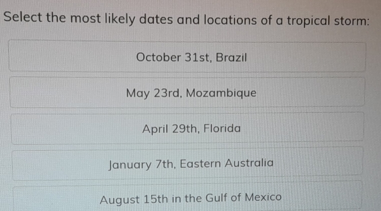 Select the most likely dates and locations of a tropical storm:
October 31st, Brazil
May 23rd, Mozambique
April 29th, Florida
January 7th, Eastern Australia
August 15th in the Gulf of Mexico