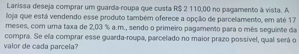 Larissa deseja comprar um guarda-roupa que custa R$ 2 110,00 no pagamento à vista. A 
loja que está vendendo esse produto também oferece a opção de parcelamento, em até 17
meses, com uma taxa de 2,03 % a.m., sendo o primeiro pagamento para o mês seguinte da 
compra. Se ela comprar esse guarda-roupa, parcelado no maior prazo possível, qual será o 
valor de cada parcela?