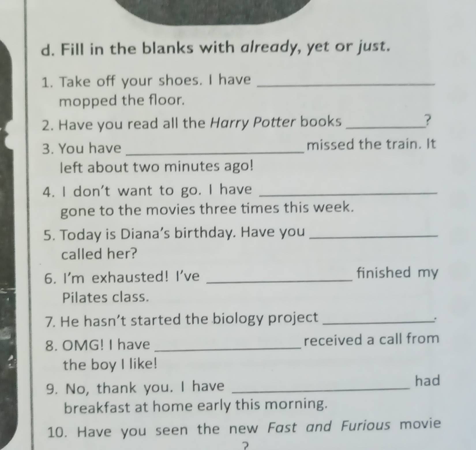 Fill in the blanks with already, yet or just. 
1. Take off your shoes. I have_ 
mopped the floor. 
2. Have you read all the Harry Potter books _? 
3. You have _missed the train. It 
left about two minutes ago! 
4. I don't want to go. I have_ 
gone to the movies three times this week. 
5. Today is Diana’s birthday. Have you_ 
called her? 
6. I'm exhausted! I've_ 
finished my 
Pilates class. 
7. He hasn’t started the biology project_ 
: 
8. OMG! I have _received a call from 
the boy I like! 
9. No, thank you. I have_ 
had 
breakfast at home early this morning. 
10. Have you seen the new Fast and Furious movie 
?