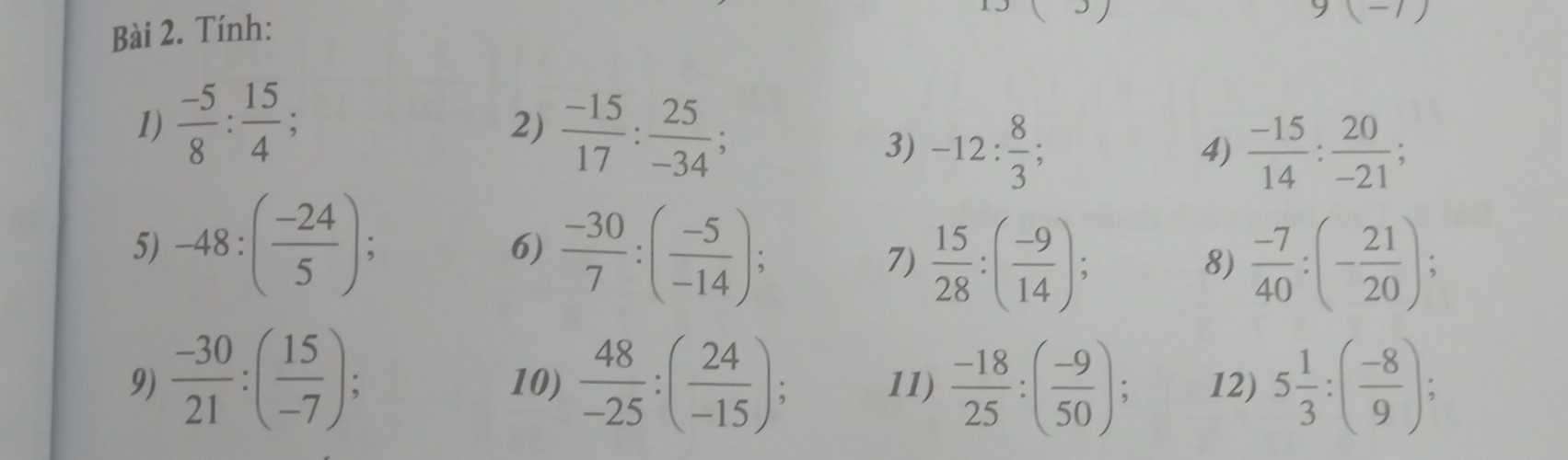 Tính:
9(-1)
1)  (-5)/8 : 15/4 ; 
2)  (-15)/17 : 25/-34 ; 
3) -12: 8/3 ;  (-15)/14 : 20/-21 ; 
4) 
5) -48:( (-24)/5 );  (-30)/7 :( (-5)/-14 ); 7)  15/28 :( (-9)/14 ); 
6) 
8)  (-7)/40 :(- 21/20 ); 
9)  (-30)/21 :( 15/-7 ); 10)  48/-25 :( 24/-15 ); 11)  (-18)/25 :( (-9)/50 ); 12) 5 1/3 :( (-8)/9 );