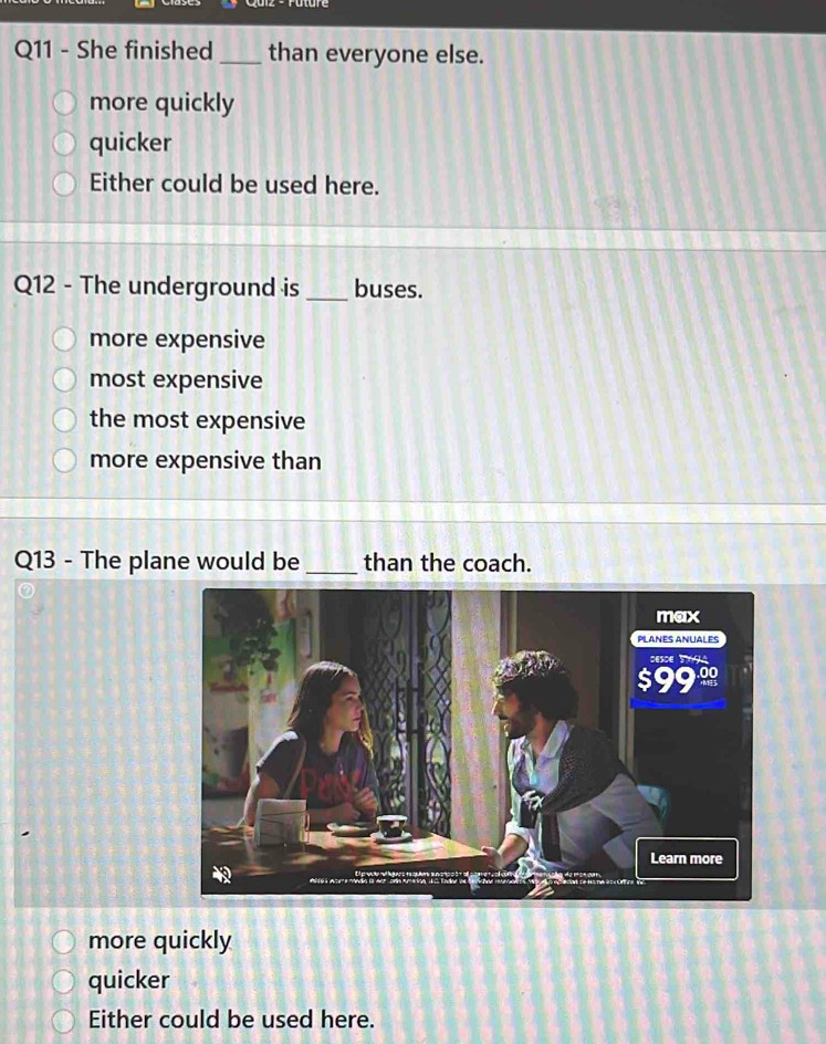 She finished_ than everyone else.
more quickly
quicker
Either could be used here.
Q12 - The underground is _buses.
more expensive
most expensive
the most expensive
more expensive than
Q13 - The plane would be_ than the coach.
more quickly
quicker
Either could be used here.