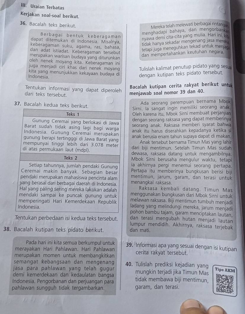 Uraian Terbatas
Kerjakan soal-soal berikut.
36. Bacalah teks berikut.
Mereka telah melewati berbagai rintanga
menghadapi bahaya, dan mengorbanka
Berbagai bentuk keberagaman
dapat ditemukan di Indonesia. Misalnya,
nyawa demi cita-cita yang mulia. Hari ini, kita
tidak hanya sekadar mengenang jasa mereka
keberagaman suku, agama, ras, bahasa,
dan adat istiadat. Keberagaman tersebut
tetapi juga meneguhkan tekad untuk menjag
merupakan warisan budaya yang diturunkan
dan mempertahankan keutuhan negara.
oleh nenek moyang kita. Keberagaman ini
juga menjadi ciri khas dari nenek moyang Tulislah kalimat penutup pidato yang sesu
kita yang menunjukkan kekayaan budaya di dengan kutipan teks pidato tersebut.
Indonesia.
Bacalah kutipan cerita rakyat berikut untuk
Tentukan informasi yang dapat diperoleh
dari teks tersebut.
menjawab soal nomor 39 dan 40.
Ada seorang perempuan bernama Mbok
37. Bacalah kedua te
Sirni. la sangat ingin memiliki seorang anak.
Oleh karena itu, Mbok Sirni membuat perjanjian
dengan seorang raksasa yang dapat memberinya
seorang anak. Raksasa memberi syarat bahwa
anak itu harus diserahkan kepadanya ketika si
anak berusia enam tahun supaya dapat di makan.
Anak tersebut bernama Timun Mas yang lahir
dari biji mentimun. Setelah Timun Mas sudah
dewasa, raksasa datang untuk mengambilnya.
Mbok Sirni berusaha mengulur waktu, tetapi
ia akhirnya pergi menemui seorang pertapa.
Pertapa itu memberinya bungkusan berisi biji
mentimun, jarum, garam, dan terasi untuk
menangkal raksasa.
Raksasa kembali datang. Timun Mas
menggunakan bungkusan dari Mbok Sirni untuk
melawan raksasa. Biji mentimun tumbuh menjadi
ladang yang melindungi mereka, jarum menjadi
pohon bambu tajam, garam menciptakan lautan,
dan terasi mengubah hutan menjadi lautan
Tentukan perbedaan isi kedua teks tersebut. lumpur mendidih. Akhirnya, raksasa terjebak
38. Bacalah kutipan teks pidato berikut. dan mati.
Pada hari ini kita semua berkumpul untuk 39. Informasi apa yang sesuai dengan isi kutipan
merayakan Hari Pahlawan. Hari Pahlawan
merupakan momen untuk membangkitkan cerita rakyat tersebut.
semangat kebangsaan dan mengenang 40. Tulislah prediksi kejadian yang
jasa para pahlawan yang telah gugur
Tipe AKM
demi kemerdekaan dan kedaulatan bangsa mungkin terjadi jika Timun Mas
Indonesia. Pengorbanan dan perjuangan para tidak membawa biji mentimun,
pahlawan sungguh tidak tergambarkan. garam, dan terasi.