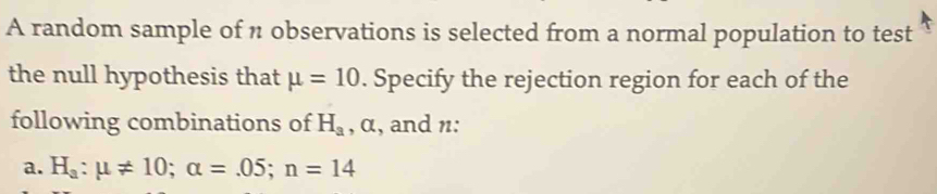 A random sample of n observations is selected from a normal population to test 
the null hypothesis that mu =10. Specify the rejection region for each of the 
following combinations of H_a , α, and n : 
a. H_a:mu != 10; alpha =.05; n=14