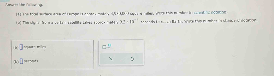 Answer the following. 
(a) The total surface area of Europe is approximately 3,930,000 square miles. Write this number in scientific notation. 
(b) The signal from a certain satellite takes approximately 9.2* 10^(-3) seconds to reach Earth. Write this number in standard notation. 
(a) square miles □ * 10^□
(b) □ seconds ×