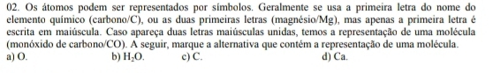 Os átomos podem ser representados por símbolos. Geralmente se usa a primeira letra do nome do
elemento químico (carbono/C), ou as duas primeiras letras (magnésio/. Mg) , mas apenas a primeira letra é
escrita em maiúscula. Caso apareça duas letras maiúsculas unidas, temos a representação de uma molécula
(monóxido de carbono/CO). A seguir, marque a alternativa que contém a representação de uma molécula.
a) O. b) H_2O. c) C. d) Ca.