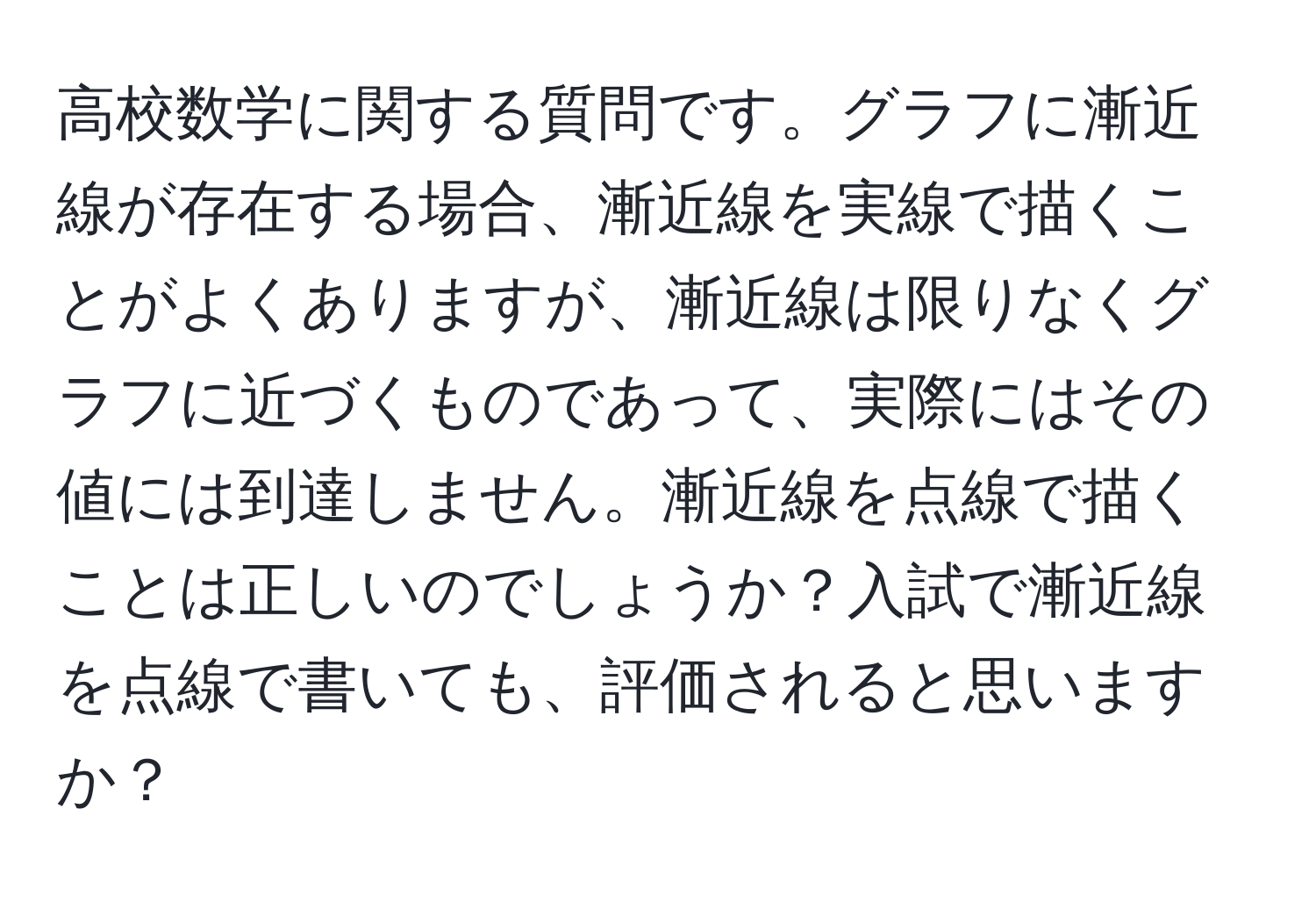 高校数学に関する質問です。グラフに漸近線が存在する場合、漸近線を実線で描くことがよくありますが、漸近線は限りなくグラフに近づくものであって、実際にはその値には到達しません。漸近線を点線で描くことは正しいのでしょうか？入試で漸近線を点線で書いても、評価されると思いますか？