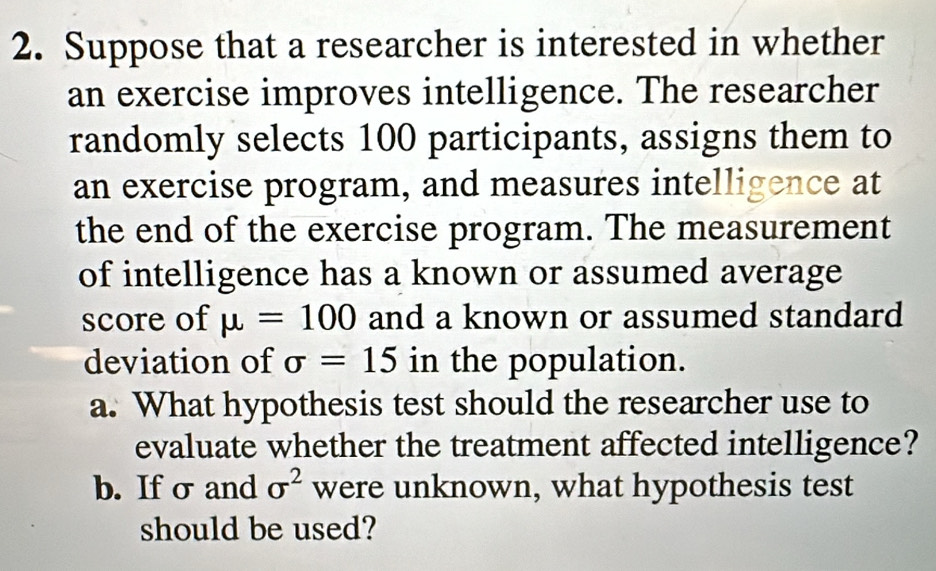 Suppose that a researcher is interested in whether 
an exercise improves intelligence. The researcher 
randomly selects 100 participants, assigns them to 
an exercise program, and measures intelligence at 
the end of the exercise program. The measurement 
of intelligence has a known or assumed average 
score of mu =100 and a known or assumed standard 
deviation of sigma =15 in the population. 
a. What hypothesis test should the researcher use to 
evaluate whether the treatment affected intelligence? 
b. If σ and sigma^2 were unknown, what hypothesis test 
should be used?