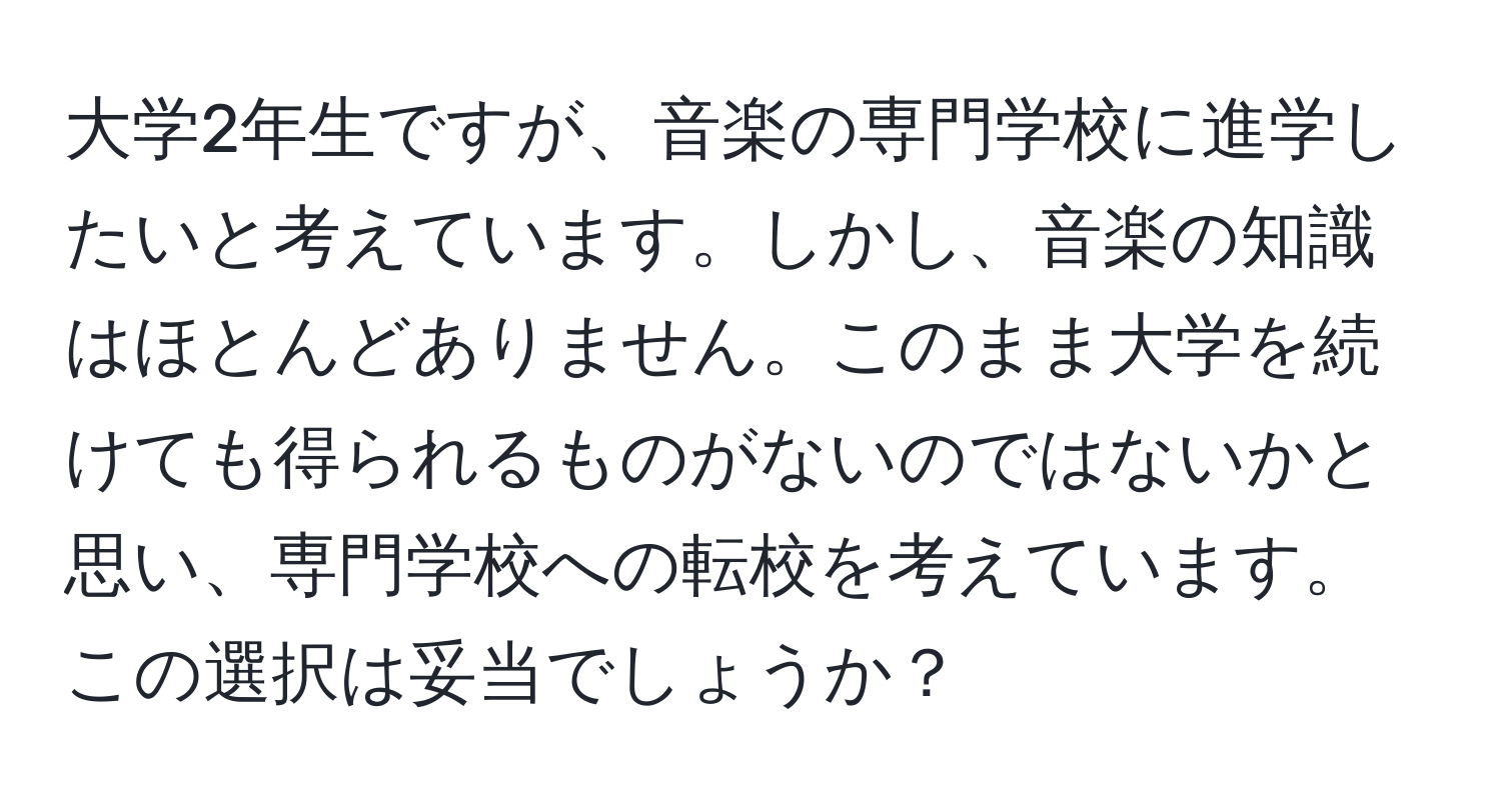 大学2年生ですが、音楽の専門学校に進学したいと考えています。しかし、音楽の知識はほとんどありません。このまま大学を続けても得られるものがないのではないかと思い、専門学校への転校を考えています。この選択は妥当でしょうか？