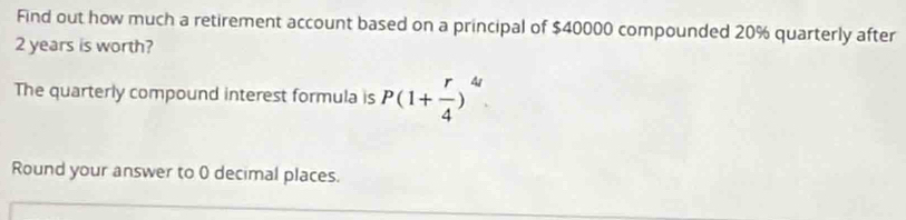 Find out how much a retirement account based on a principal of $40000 compounded 20% quarterly after
2 years is worth? 
The quarterly compound interest formula is P(1+ r/4 )^4
Round your answer to 0 decimal places.