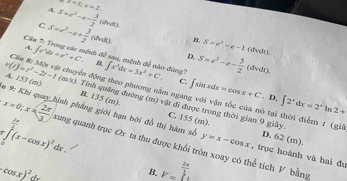 x=1;x=2.
A. S=e^2-e- 3/2 (dvdt).
C. S=e^2-e+ 3/2 (dvdt).
B. S=e^2-e-1(dvdt). 
Câu 7: Trong các mệnh đề sau, mệnh đề nào đúng?
D. S=e^2-e- 5/2 (dvdt).
A. ∈t e^xdx=e^x+C. B. ∈t x^3dx=3x^2+C.
A. 153(m).
C. ∈t sin xdx=cos x+C. D. ∈t 2^xdx=2^xln 2+
Câu 8: Một vật chuyển động theo phương nằm ngang với vận tốc của nó tại thời điểm t (gi
v(t)=t^2-2t-1(m/s) Tính quãng đường (m) vật đi được trong thời gian 9 giây
B. 135 (m).
=∈tlimits _0^((frac 2π)3)(x-cos x)^2dx. 
u 9: Khi quay hình phẳng giới hạn bởi đồ thị hàm số y=x-cos x , trục hoành và hai đu
C. 155 (m). D. 62 (m).
x=0;x= 2π /3  xung quanh trục Ox ta thu được khối tròn xoay có thể tích V bằng
(-cos x)^2dx
 2π /3 
B. V=^circ L