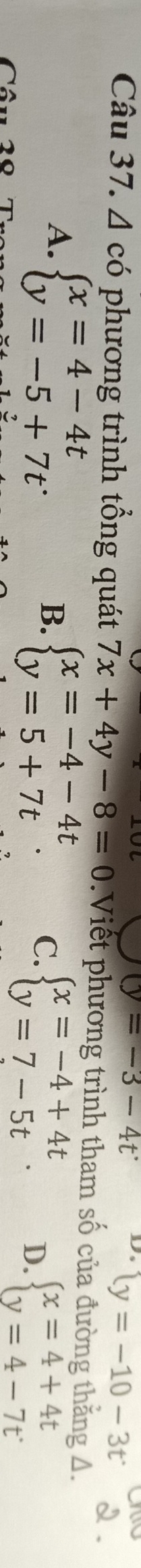 (y=-3-4t^. D. y=-10-3t^.
Câu 37. Δ có phương trình tổng quát 7x+4y-8=0 Viết phương trình tham số của đường thăng 4.
A. beginarrayl x=4-4t y=-5+7tendarray.
B. beginarrayl x=-4-4t y=5+7tendarray. C. beginarrayl x=-4+4t y=7-5tendarray.. D. beginarrayl x=4+4t y=4-7tendarray.