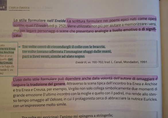 L'epica classica 
Lo stile formulare nell'Eneide La scrittura formulare nei poemi epici natí come opere 
scritte, quali l’Eneide (vedi p. 252), viene utilizzata non più per aiutare a memorizzare i versi, 
ma per legare personaggi o scene che presentano analogie a livello emotivo o di signifi- 
cato. 
ato 
cio tra Enea Tre volte cercò di circondargli il collo con le braccia, 
Ire Anchise tre volte invano afferrata l’immagine sfuggì dalle mani, 
feri è ana- 
quello con pari a lievi venti, simile ad alato sogno. 
Île Créusa Eneide VI, vv. 700-702; trad. L. Canali, Mondadori, 1991 
e la fuga da 
neïde II, vv. 
34) 
L'uso dello stile formulare può dipendere anche dalla volontà dell'autore di omaggiare e 
seguire la tradizione del genere, Attraverso la scena tipica dell’incontro tra Enea e Anchise 
e tra Enea e Creusa, per esempio, Virgilio non solo collega simbolicamente due momenti di 
grande emozione (l'ultimo incontro con la moglie e quello con il padre), ma rende allo stes- 
so tempo omaggio all’Odissed, in cui il protagonista cerca di abbracciare la nutrice Euríclea, 
con un’espressione molto simile. 
Tre volte mi avvicinai: l’animo mi spingeva a stringerla;