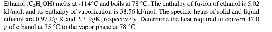 Ethanol (C_2H_5OH) melts at -114°C and boils at 78°C. The enthalpy of fusion of ethanol is 5.02
kJ/mol, and its enthalpy of vaporization is 38.56 kJ/mol. The specific heats of solid and liquid 
ethanol are 0.97 J/g.K and 2.3 J/gK, respectively. Determine the heat required to convert 42.0
g of ethanol at 35°C to the vapor phase at 78°C.