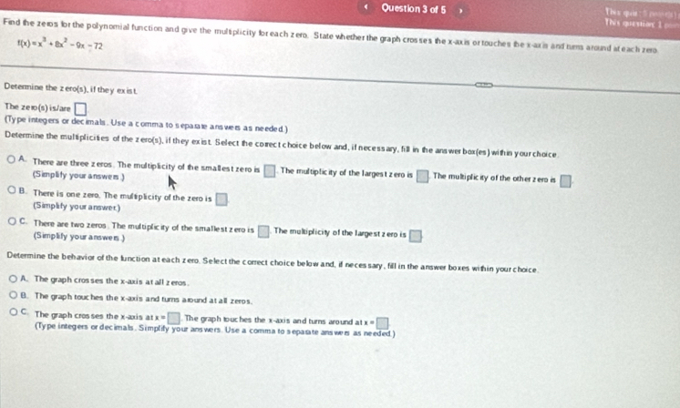 Thèx qui [wá n]s = This question 1 ===
Find the ze10s for the polynomial function and give the mulsplicity fbr each zero. State whether the graph crosses the x-axis or touches be x-axis and turms around st each zero
f(x)=x^3+8x^2-9x-72
Determine the z ero(s), if they exist.
The zelo(s)is/are □ 
(Type integers or decimals. Use a comma to separale ans wers as needed.)
Determine the multiplicities of the zero(s), if they exist. Select the corect choice below and, if necessary, fill in the answerbox(es) within your choice
A. There are three zeros. The multiplicity of the smallest zero is □. The multiplicity of the largest zero is □ The multiplicity of the other zero is □
(Simplity your answem .)
B. There is one zero. The multiplicity of the zero is □
(Simplify your answer)
C. There are two zeros. The multiplicity of the smallest zero is □ The multiplicity of the largest z ero is □
(Simplify your answers )
Determine the behavior of the lunction at each zero. Select the correct choice below and, if neces sary, fill in the answer boxes with in your choice
A. The graph cros ses the x-axis at all zeros
B. The graph touches the x-axis and turns aound at all zeros.
C. The graph crosses the x-axis at x=□ The graph touches the x-axis and turns around at x=□
(Type integers or decimals. Simplify your answers. Use a comma to sepasate answers as needed)