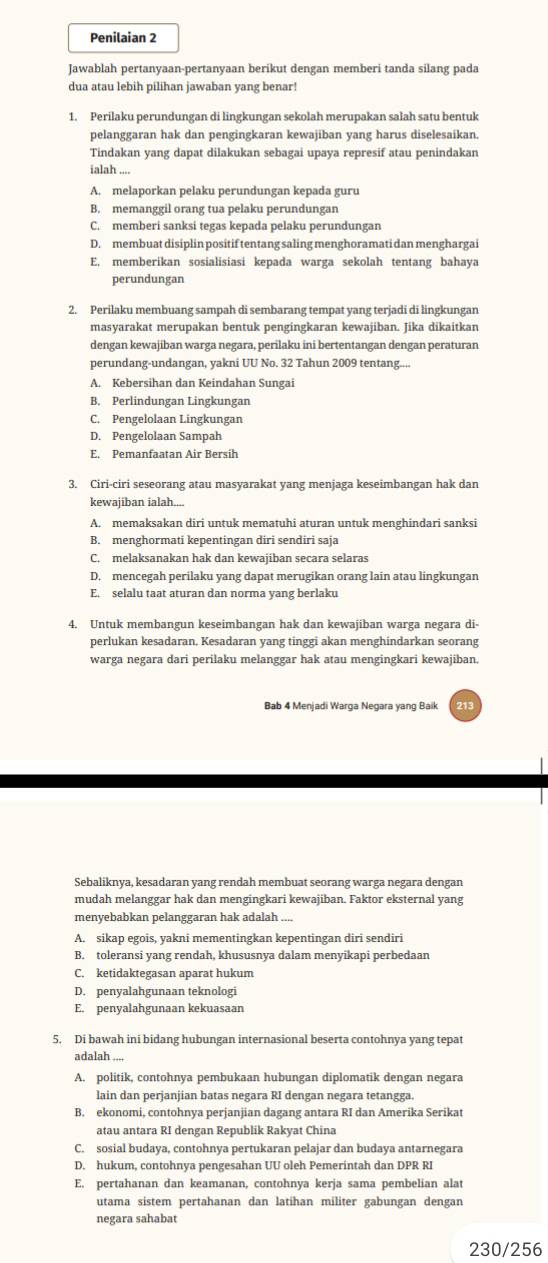 Penilaian 2
Jawablah pertanyaan-pertanyaan berikut dengan memberi tanda silang pada
dua atau lebih pilihan jawaban yang benar!
1. Perilaku perundungan di lingkungan sekolah merupakan salah satu bentuk
pelanggaran hak dan pengingkaran kewajiban yang harus diselesaikan.
Tindakan yang dapat dilakukan sebagai upaya represif atau penindakan
ialah ....
A. melaporkan pelaku perundungan kepada guru
B. memanggil orang tua pelaku perundungan
C. memberi sanksi tegas kepada pelaku perundungan
D. membuat disiplin positif tentang saling menghoramati dan menghargai
E. memberikan sosialisiasi kepada warga sekolah tentang bahaya
perundungan
2. Perilaku membuang sampah di sembarang tempat yang terjadi di lingkungan
masyarakat merupakan bentuk pengingkaran kewajiban. Jika dikaitkan
dengan kewajiban warga negara, perilaku ini bertentangan dengan peraturan
perundang-undangan, yakni UU No. 32 Tahun 2009 tentang....
A. Kebersihan dan Keindahan Sungai
B. Perlindungan Lingkungan
C. Pengelolaan Lingkungan
D. Pengelolaan Sampah
E. Pemanfaatan Air Bersih
3. Ciri-ciri seseorang atau masyarakat yang menjaga keseimbangan hak dan
kewajiban ialah....
A. memaksakan diri untuk mematuhi aturan untuk menghindari sanksi
B. menghormati kepentingan diri sendiri saja
C. melaksanakan hak dan kewajiban secara selaras
D. mencegah perilaku yang dapat merugikan orang lain atau lingkungan
E. selalu taat aturan dan norma yang berlaku
4. Untuk membangun keseimbangan hak dan kewajiban warga negara di-
perlukan kesadaran. Kesadaran yang tinggi akan menghindarkan seorang
warga negara dari perilaku melanggar hak atau mengingkari kewajiban.
Bab 4 Menjadi Warga Negara yang Baik
Sebaliknya, kesadaran yang rendah membuat seorang warga negara dengan
mudah melanggar hak dan mengingkari kewajiban. Faktor eksternal yang
menyebabkan pelanggaran hak adalah ....
A. sikap egois, yakni mementingkan kepentingan diri sendiri
B. toleransi yang rendah, khususnya dalam menyikapi perbedaan
C. ketidaktegasan aparat hukum
D. penyalahgunaan teknologi
E. penyalahgunaan kekuasaan
5. Di bawah ini bidang hubungan internasional beserta contohnya yang tepat
adalah ....
A. politik, contohnya pembukaan hubungan diplomatik dengan negara
lain dan perjanjian batas negara RI dengan negara tetangga.
B. ekonomi, contohnya perjanjian dagang antara RI dan Amerika Serikat
atau antara RI dengan Republik Rakyat China
C. sosial budaya, contohnya pertukaran pelajar dan budaya antarnegara
D. hukum, contohnya pengesahan UU oleh Pemerintah dan DPR RI
E. pertahanan dan keamanan, contohnya kerja sama pembelian alat
utama sistem pertahanan dan latihan militer gabungan dengan
negara sahabat
230/256