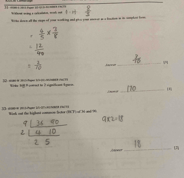 CCCSE Cambridge 
31- (0580-S 2015-Paper 2/2-Q12)-NUMBER FACTS 
Without using a calculator, work out  4/5 :2 2/3 . 
Write down all the steps of your working and give your answer as a fraction in its simplest form. 
Answer _[3] 
32- (0580-W 2015-Paper 2/3-Q1)-NUMBER FACTS 
Write 168.9 correct to 2 significant figures. 
Answer _[1] 
33- (0580-W 2015-Paper 2/1-Q7)-NUMBER FACTS 
Work out the highest common factor (HCF) of 36 and 90. 
Answer _[2]