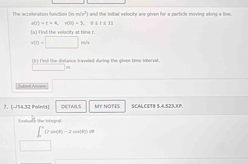 The acceleration function ( in m/s^2) and the initial velocity are given for a particle moving along a line.
a(t)=t+4, v(0)=5, 0≤ t≤ 11
(a) Find the velocity at time t.
v(t)=□ m/s
(b) Find the distance traveled during the given time interval.
□ m
Submit Answer 
7. [-/14.32 Points] DETAILS MY NOTES SCALCET8 5.4.523.XP. 
Evaluate the integral.
∈t _0^(π)(7sin (θ )-2cos (θ ))dθ